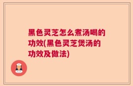 黑色灵芝怎么煮汤喝的功效(黑色灵芝煲汤的功效及做法)