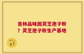 吉林品味园灵芝孢子粉？灵芝孢子粉生产基地