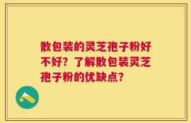 散包装的灵芝孢子粉好不好？了解散包装灵芝孢子粉的优缺点？