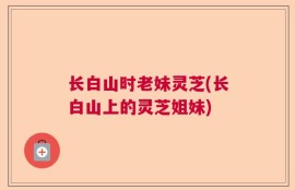 长白山时老妹灵芝(长白山上的灵芝姐妹)