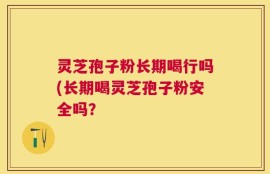 灵芝孢子粉长期喝行吗(长期喝灵芝孢子粉安全吗？