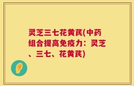 灵芝三七花黄芪(中药组合提高免疫力：灵芝、三七、花黄芪)