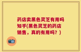 药店卖黑色灵芝有用吗知乎(黑色灵芝的药店销售，真的有用吗？)