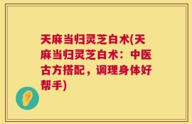 天麻当归灵芝白术(天麻当归灵芝白术：中医古方搭配，调理身体好帮手)