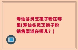 寿仙谷灵芝孢子粉在哪里(寿仙谷灵芝孢子粉销售渠道在哪儿？)