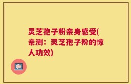 灵芝孢子粉亲身感受(亲测：灵芝孢子粉的惊人功效)