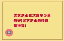 灵芝泡水每次用多少量最好(灵芝泡水最佳用量推荐)