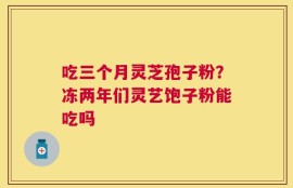 吃三个月灵芝孢子粉？冻两年们灵艺饱子粉能吃吗