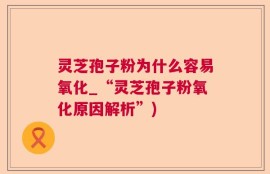 灵芝孢子粉为什么容易氧化_“灵芝孢子粉氧化原因解析”)