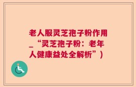 老人服灵芝孢子粉作用_“灵芝孢子粉：老年人健康益处全解析”)