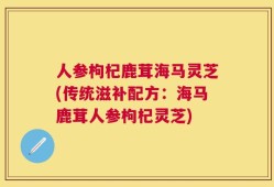 人参枸杞鹿茸海马灵芝(传统滋补配方：海马鹿茸人参枸杞灵芝)