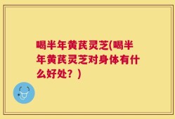 喝半年黄芪灵芝(喝半年黄芪灵芝对身体有什么好处？)