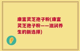 康富灵芝孢子粉(康富灵芝孢子粉——滋润养生的新选择)