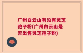广州白云山有没有灵芝孢子粉(广州白云山是否出售灵芝孢子粉)