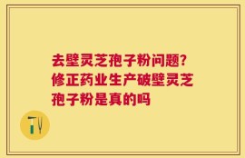 去壁灵芝孢子粉问题？修正药业生产破壁灵芝孢子粉是真的吗