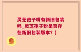 灵芝孢子粉有新旧包装吗_灵芝孢子粉是否存在新旧包装版本？)