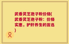 武香灵芝孢子粉价格(武香灵芝孢子粉：价格实惠，护肝养生的首选)