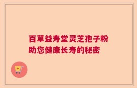 百草益寿堂灵芝孢子粉助您健康长寿的秘密