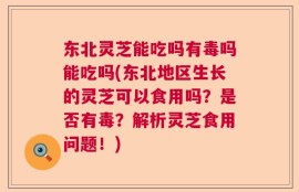 东北灵芝能吃吗有毒吗能吃吗(东北地区生长的灵芝可以食用吗？是否有毒？解析灵芝食用问题！)