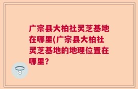广宗县大柏社灵芝基地在哪里(广宗县大柏社灵芝基地的地理位置在哪里？