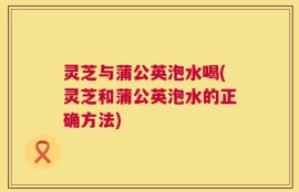灵芝与蒲公英泡水喝(灵芝和蒲公英泡水的正确方法)