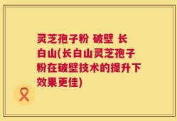 灵芝孢子粉 破壁 长白山(长白山灵芝孢子粉在破壁技术的提升下效果更佳)