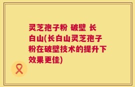灵芝孢子粉 破壁 长白山(长白山灵芝孢子粉在破壁技术的提升下效果更佳)