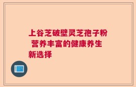 上谷芝破壁灵芝孢子粉 营养丰富的健康养生新选择