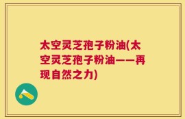 太空灵芝孢子粉油(太空灵芝孢子粉油——再现自然之力)