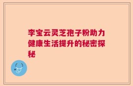 李宝云灵芝孢子粉助力健康生活提升的秘密探秘
