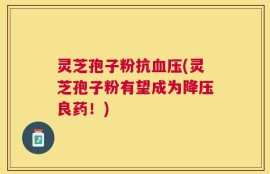 灵芝孢子粉抗血压(灵芝孢子粉有望成为降压良药！)
