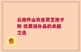 云南怀山农业灵芝孢子粉 优质滋补品的卓越之选