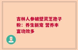吉林人参破壁灵芝孢子粉：养生新宠 营养丰富功效多