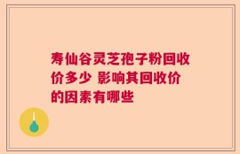 寿仙谷灵芝孢子粉回收价多少 影响其回收价的因素有哪些