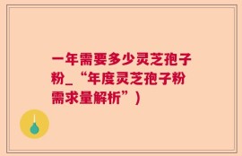 一年需要多少灵芝孢子粉_“年度灵芝孢子粉需求量解析”)