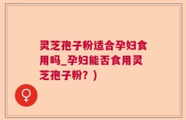 灵芝孢子粉适合孕妇食用吗_孕妇能否食用灵芝孢子粉？)