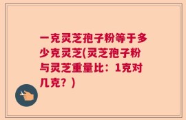 一克灵芝孢子粉等于多少克灵芝(灵芝孢子粉与灵芝重量比：1克对几克？)