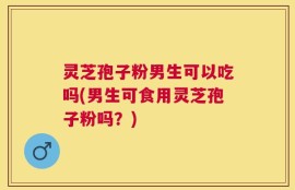 灵芝孢子粉男生可以吃吗(男生可食用灵芝孢子粉吗？)