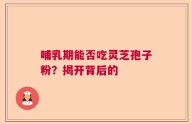 哺乳期能否吃灵芝孢子粉？揭开背后的