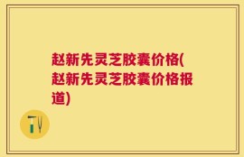 赵新先灵芝胶囊价格(赵新先灵芝胶囊价格报道)