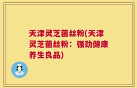 天津灵芝菌丝粉(天津灵芝菌丝粉：强劲健康养生良品)