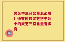 灵芝中三萜含量怎么看？德睿柯森灵芝孢子油中的灵芝三萜含量有多高