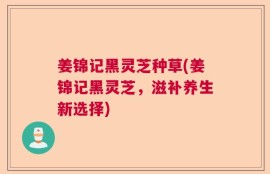 姜锦记黑灵芝种草(姜锦记黑灵芝，滋补养生新选择)