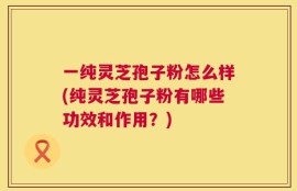 一纯灵芝孢子粉怎么样(纯灵芝孢子粉有哪些功效和作用？)