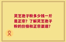 灵芝孢子粉多少钱一斤是正宗？了解灵芝孢子粉的价格和正宗渠道？
