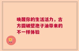 唤醒你的生活活力，古方圆破壁孢子油带来的不一样体验
