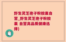 野生灵芝孢子粉胶囊自营_野生灵芝孢子粉胶囊 自营高品质健康选择)