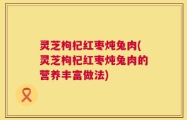 灵芝枸杞红枣炖兔肉(灵芝枸杞红枣炖兔肉的营养丰富做法)