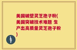 美国破壁灵芝孢子粉(美国突破技术难题 生产出高质量灵芝孢子粉)