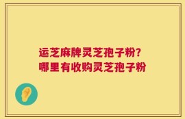 运芝麻牌灵芝孢子粉？哪里有收购灵芝孢子粉